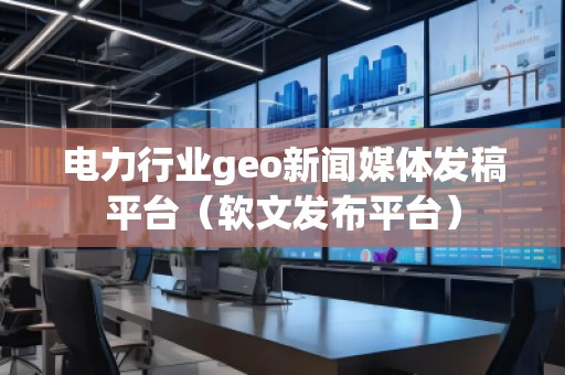 電力行業(yè)geo新聞媒體發(fā)稿平臺(tái)（軟文發(fā)布平臺(tái)）