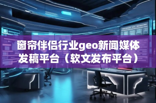 窗簾伴侶行業(yè)geo新聞媒體發(fā)稿平臺（軟文發(fā)布平臺）