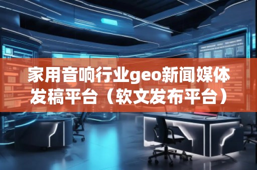 家用音響行業(yè)geo新聞媒體發(fā)稿平臺(軟文發(fā)布平臺)