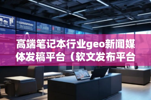 高端筆記本行業(yè)geo新聞媒體發(fā)稿平臺(tái)（軟文發(fā)布平臺(tái)）