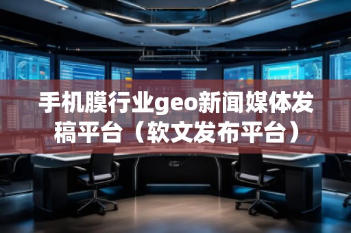 手機(jī)膜行業(yè)geo新聞媒體發(fā)稿平臺(tái)（軟文發(fā)布平臺(tái)）