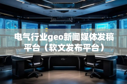 電氣行業(yè)geo新聞媒體發(fā)稿平臺（軟文發(fā)布平臺）