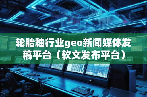 輪胎釉行業(yè)geo新聞媒體發(fā)稿平臺（軟文發(fā)布平臺）