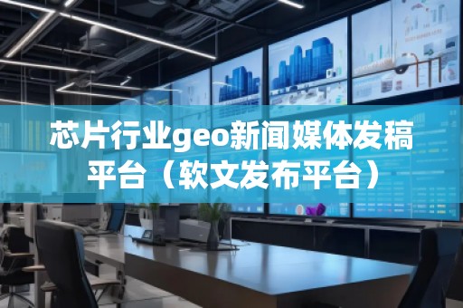 芯片行業(yè)geo新聞媒體發(fā)稿平臺(tái)（軟文發(fā)布平臺(tái)）