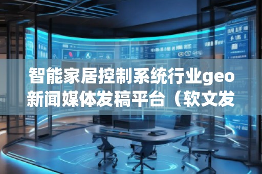 智能家居控制系統(tǒng)行業(yè)geo新聞媒體發(fā)稿平臺（軟文發(fā)布平臺）