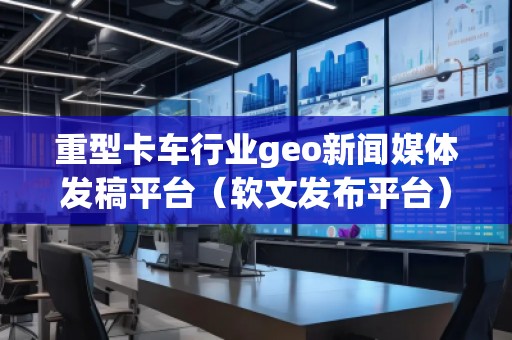 重型卡車行業(yè)geo新聞媒體發(fā)稿平臺（軟文發(fā)布平臺）
