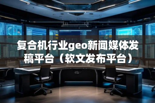 復(fù)合機(jī)行業(yè)geo新聞媒體發(fā)稿平臺(tái)（軟文發(fā)布平臺(tái)）