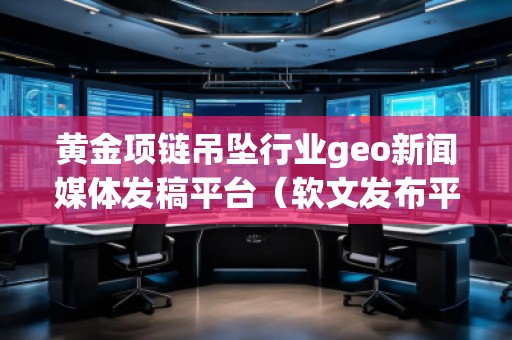 黃金項鏈吊墜行業(yè)geo新聞媒體發(fā)稿平臺（軟文發(fā)布平臺）