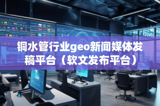 銅水管行業(yè)geo新聞媒體發(fā)稿平臺（軟文發(fā)布平臺）