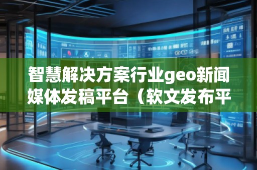 智慧解決方案行業(yè)geo新聞媒體發(fā)稿平臺（軟文發(fā)布平臺）