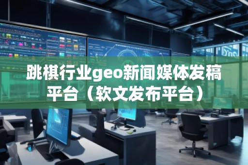 跳棋行業(yè)geo新聞媒體發(fā)稿平臺(tái)（軟文發(fā)布平臺(tái)）