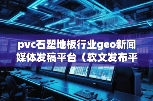 pvc石塑地板行業(yè)geo新聞媒體發(fā)稿平臺(tái)（軟文發(fā)布平臺(tái)）