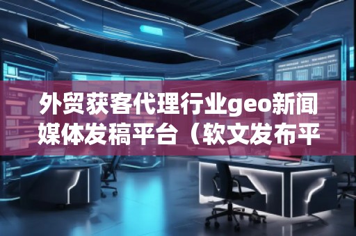 外貿(mào)獲客代理行業(yè)geo新聞媒體發(fā)稿平臺(軟文發(fā)布平臺)