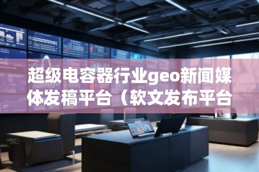 超級電容器行業(yè)geo新聞媒體發(fā)稿平臺（軟文發(fā)布平臺）