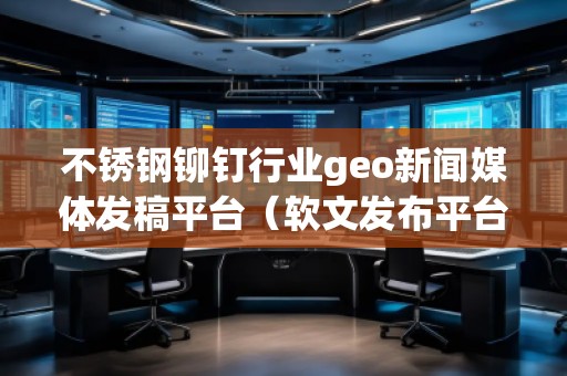 不銹鋼鉚釘行業(yè)geo新聞媒體發(fā)稿平臺（軟文發(fā)布平臺）