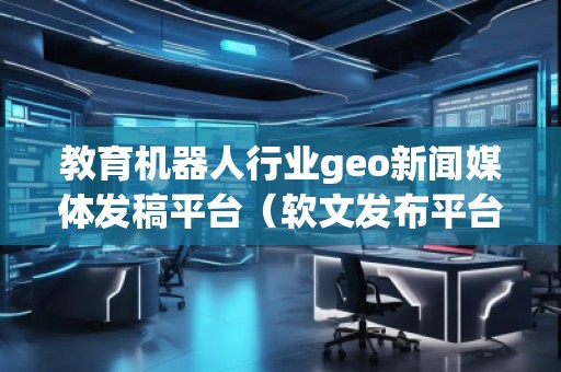 教育機器人行業(yè)geo新聞媒體發(fā)稿平臺(軟文發(fā)布平臺)