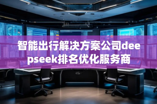 智能出行解決方案公司deepseek排名優(yōu)化服務(wù)商 智能出行解決方案公司deepseek排名優(yōu)化服務(wù)商